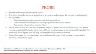 ● Probe is a latin word, which means “to test”.
● A periodontal probe is used to accurately locate, assess and measure the sulcus and pocket depth.
● RATIONALE:
○ To detect and measure loss or gain of clinical attachment level
○ To determine the extent of previous or ongoing periodontal disease activity
○ To assess the efﬁcacy of the treatment done
● Ideally, these probes are thin and the shank is angled to allow easy insertion into the pocket. When
measuring a pocket, the probe is inserted with ﬁrm, gentle pressure to the bottom of the pocket. The
shank should be aligned with the long axis of the tooth surface to be probed.
● Presently, various periodontal probes are available which vary in their markings, colour coding,
diameter, material and angle.
36
Nield J S, Houseman G A. Fundamentals of Dental Hygiene Instrumentation. 2nd ed. Philadelphia: Lea & Febiger; 1988.
Carranza FA. Clinical Periodontology. Philadelphia: W. B. Saunders Company, 1989.
PROBE
 