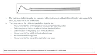 ● The typical periodontal probe is a tapered, rodlike instrument calibrated in millimeters, composed of a
blunt, rounded tip, shank and handle.
● The basic uses of the calibrated periodontal probe are:
○ Measurement of the probing depth of a sulcus or periodontal pocket
○ Determination of the topography of the junctional epithelium
○ Determination of the probing level of the attachment
○ Measurement of the width of the attached gingiva
○ Assessment of bleeding points
○ Measurement of the size and/or depth of an oral lesion
37
Nield J S, Houseman G A. Fundamentals of Dental Hygiene Instrumentation. 2nd ed. Philadelphia: Lea & Febiger; 1988.
 