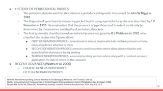 ● HISTORY OF PERIODONTAL PROBES:
○ The periodontal probe was ﬁrst described as a periodontal diagnostic instrument by John W Riggs in
1982.
○ The diagnosis of pyorrhoea by measuring pocket depths using a periodontal probe was described by F V
Simonton in 1925. He emphasized that the presence of pyorrhoea and its extent could only be
determined by the presence and depths of periodontal pockets.
○ The ﬁrst systematic classiﬁcation of periodontal probes was given by B L Pihlstrom in 1992, who
classiﬁed the probes into 3 generations:
■ FIRST GENERATION PROBES: conventional or manual probes which do not have pressure or force
measuring device attached to them
■ SECOND GENERATION PROBES: pressure sensitive probes which allow standardization and
quantiﬁcation of pressure during probing
■ THIRD GENERATION PROBES: automated probing systems where along with a constant pressure
application, the data is stored by the computer
● RECENT ADVANCES (Watts et al. 2000)
○ FOURTH GENERATION PROBES
○ FIFTH GENERATION PROBES
38
Hefti AF. Periodontal probing. Critical Reviews in Oral Biology & Medicine. 1997 Jul;8(3):336-56.
Nield J S, Houseman G A. Fundamentals of Dental Hygiene Instrumentation. 2nd ed. Philadelphia: Lea & Febiger; 1988.
Shayeb KN, Turner W, Gillam DG. Periodontal probing: a review. Primary dental journal. 2014 Sep;3(3):25-9.
 