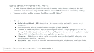 ● SECOND GENERATION PERIODONTAL PROBES
○ To overcome the lack of standardization of pressure applied in ﬁrst-generation probes, second
generation probes were developed to standardize and quantify the pressure used during probing.
○ Pressure sensitive, probing pressure should not exceed 0.2N/mm2
○ History:
■ Gabathuler and Hassell (1971) designed the 1st pressure sensitive probe with a constant force
application.
■ Another pressure sensitive probe holder was designed by Armitage in 1977.
■ Tromp et al. (1979) introduced a pressure-sensitive probe in which a torque spring was attached to a
loose probe head that could rotate in a point bearing. They achieved a constant force application of about
15gms which was independent of the force applied by the operator.
■ Vitek et al. (1979) introduced leaf spring force-controlled periodontal probe which delivered a force
within 0.5gms to Michigan ‘O’ probe tip.
■ Polson et al. (1980) introduced electronic pressure sensitive probe, also known as Vine Valley Probe.
46
Hefti AF. Periodontal probing. Critical Reviews in Oral Biology & Medicine. 1997 Jul;8(3):336-56.
 