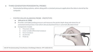 ● THIRD GENERATION PERIODONTAL PROBES
○ Automated probing systems, where along with a constant pressure application the data is stored by the
computer.
○ FOSTER-MILLER (ALABAMA) PROBE - PROTOTYPE:
■ Jeffcoat et al. (1986)
■ Provides controlled probing pressure and measures the pocket depth along with detection of
cementoenamel junction; from which clinical attachment loss is automatically determined
■ Components include:
● Pneumatic cylinder
● Linear variable differential transducer
● Force transducer
● Accelerator
● Probe tip
48
Hefti AF. Periodontal probing. Critical Reviews in Oral Biology & Medicine. 1997 Jul;8(3):336-56.
 