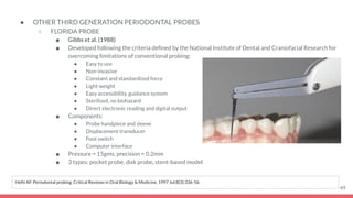 ● OTHER THIRD GENERATION PERIODONTAL PROBES
○ FLORIDA PROBE
■ Gibbs et al. (1988)
■ Developed following the criteria deﬁned by the National Institute of Dental and Craniofacial Research for
overcoming limitations of conventional probing:
● Easy to use
● Non-invasive
● Constant and standardized force
● Light weight
● Easy accessibility, guidance system
● Sterilised, no biohazard
● Direct electronic reading and digital output
■ Components:
● Probe handpiece and sleeve
● Displacement transducer
● Foot switch
● Computer interface
■ Pressure = 15gms, precision = 0.2mm
■ 3 types: pocket probe, disk probe, stent-based model
49
Hefti AF. Periodontal probing. Critical Reviews in Oral Biology & Medicine. 1997 Jul;8(3):336-56.
 