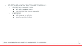 ● OTHER THIRD GENERATION PERIODONTAL PROBES
○ TORONTO AUTOMATED PROBE
■ McCulloch and Birek (1991)
■ Improved precision in probe angulation
○ INTERPROBE
■ Also known as Perio Probe
■ Uses ﬁber optic technology
50
Hefti AF. Periodontal probing. Critical Reviews in Oral Biology & Medicine. 1997 Jul;8(3):336-56.
 