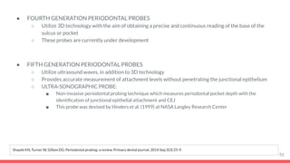 ● FOURTH GENERATION PERIODONTAL PROBES
○ Utilize 3D technology with the aim of obtaining a precise and continuous reading of the base of the
sulcus or pocket
○ These probes are currently under development
● FIFTH GENERATION PERIODONTAL PROBES
○ Utilize ultrasound waves, in addition to 3D technology
○ Provides accurate measurement of attachment levels without penetrating the junctional epithelium
○ ULTRA-SONOGRAPHIC PROBE:
■ Non-invasive periodontal probing technique which measures periodontal pocket depth with the
identiﬁcation of junctional epithelial attachment and CEJ
■ This probe was devised by Hinders et al. (1999) at NASA Langley Research Center
51
Shayeb KN, Turner W, Gillam DG. Periodontal probing: a review. Primary dental journal. 2014 Sep;3(3):25-9.
 