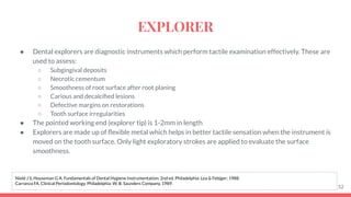● Dental explorers are diagnostic instruments which perform tactile examination effectively. These are
used to assess:
○ Subgingival deposits
○ Necrotic cementum
○ Smoothness of root surface after root planing
○ Carious and decalciﬁed lesions
○ Defective margins on restorations
○ Tooth surface irregularities
● The pointed working end (explorer tip) is 1-2mm in length
● Explorers are made up of ﬂexible metal which helps in better tactile sensation when the instrument is
moved on the tooth surface. Only light exploratory strokes are applied to evaluate the surface
smoothness.
52
Nield J S, Houseman G A. Fundamentals of Dental Hygiene Instrumentation. 2nd ed. Philadelphia: Lea & Febiger; 1988.
Carranza FA. Clinical Periodontology. Philadelphia: W. B. Saunders Company, 1989.
EXPLORER
 