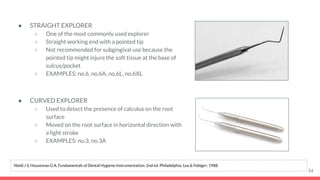 ● STRAIGHT EXPLORER
○ One of the most commonly used explorer
○ Straight working end with a pointed tip
○ Not recommended for subgingival use because the
pointed tip might injure the soft tissue at the base of
sulcus/pocket
○ EXAMPLES: no.6, no.6A, no.6L, no.6XL
● CURVED EXPLORER
○ Used to detect the presence of calculus on the root
surface
○ Moved on the root surface in horizontal direction with
a light stroke
○ EXAMPLES: no.3, no.3A
54
Nield J S, Houseman G A. Fundamentals of Dental Hygiene Instrumentation. 2nd ed. Philadelphia: Lea & Febiger; 1988.
 
