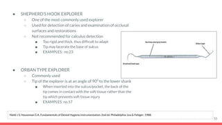 ● SHEPHERD’S HOOK EXPLORER
○ One of the most commonly used explorer
○ Used for detection of caries and examination of occlusal
surfaces and restorations
○ Not recommended for calculus detection
■ Too rigid and thick, thus difﬁcult to adapt
■ Tip may lacerate the base of sulcus
■ EXAMPLES: no.23
● ORBAN TYPE EXPLORER
○ Commonly used
○ Tip of the explorer is at an angle of 900
to the lower shank
■ When inserted into the sulcus/pocket, the back of the
tip comes in contact with the soft tissue rather than the
tip which prevents soft tissue injury
■ EXAMPLES: no.17
55
Nield J S, Houseman G A. Fundamentals of Dental Hygiene Instrumentation. 2nd ed. Philadelphia: Lea & Febiger; 1988.
 
