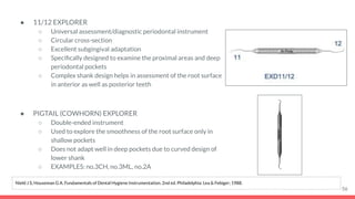 ● 11/12 EXPLORER
○ Universal assessment/diagnostic periodontal instrument
○ Circular cross-section
○ Excellent subgingival adaptation
○ Speciﬁcally designed to examine the proximal areas and deep
periodontal pockets
○ Complex shank design helps in assessment of the root surface
in anterior as well as posterior teeth
● PIGTAIL (COWHORN) EXPLORER
○ Double-ended instrument
○ Used to explore the smoothness of the root surface only in
shallow pockets
○ Does not adapt well in deep pockets due to curved design of
lower shank
○ EXAMPLES: no.3CH, no.3ML, no.2A
56
Nield J S, Houseman G A. Fundamentals of Dental Hygiene Instrumentation. 2nd ed. Philadelphia: Lea & Febiger; 1988.
 