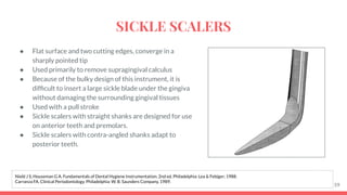 ● Flat surface and two cutting edges, converge in a
sharply pointed tip
● Used primarily to remove supragingival calculus
● Because of the bulky design of this instrument, it is
difﬁcult to insert a large sickle blade under the gingiva
without damaging the surrounding gingival tissues
● Used with a pull stroke
● Sickle scalers with straight shanks are designed for use
on anterior teeth and premolars.
● Sickle scalers with contra-angled shanks adapt to
posterior teeth.
59
Nield J S, Houseman G A. Fundamentals of Dental Hygiene Instrumentation. 2nd ed. Philadelphia: Lea & Febiger; 1988.
Carranza FA. Clinical Periodontology. Philadelphia: W. B. Saunders Company, 1989.
SICKLE SCALERS
 