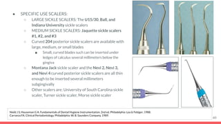 ● SPECIFIC USE SCALERS:
○ LARGE SICKLE SCALERS: The U15/30, Ball, and
Indiana University sickle scalers
○ MEDIUM SICKLE SCALERS: Jaquette sickle scalers
#1, #2, and #3
○ Curved 204 posterior sickle scalers are available with
large, medium, or small blades
■ Small, curved blades such can be inserted under
ledges of calculus several millimeters below the
gingiva
○ Montana Jack sickle scaler and the Nevi 2, Nevi 3,
and Nevi 4 curved posterior sickle scalers are all thin
enough to be inserted several millimeters
subgingivally
○ Other scalers are: University of South Carolina sickle
scaler, Turner sickle scaler, Morse sickle scaler
60
Nield J S, Houseman G A. Fundamentals of Dental Hygiene Instrumentation. 2nd ed. Philadelphia: Lea & Febiger; 1988.
Carranza FA. Clinical Periodontology. Philadelphia: W. B. Saunders Company, 1989.
 