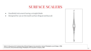 ● Handheld instrument having a straight blade
● Designed for use on the tooth surface (lingual and buccal)
62
Nield J S, Houseman G A. Fundamentals of Dental Hygiene Instrumentation. 2nd ed. Philadelphia: Lea & Febiger; 1988.
Carranza FA. Clinical Periodontology. Philadelphia: W. B. Saunders Company, 1989.
SURFACE SCALERS
 