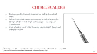 ● Double ended instrument, designed for scaling of proximal
areas
● Primarily used in the anterior areas due to limited adaptation
● Straight (450
) beveled, single cutting edge on a straight or
curved shank
● Used in horizontal direction (to avoid trauma to soft tissue) and
with push motion
64
Nield J S, Houseman G A. Fundamentals of Dental Hygiene Instrumentation. 2nd ed. Philadelphia: Lea & Febiger; 1988.
Carranza FA. Clinical Periodontology. Philadelphia: W. B. Saunders Company, 1989.
CHISEL SCALERS
 