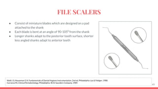 ● Consist of miniature blades which are designed on a pad
attached to the shank
● Each blade is bent at an angle of 90-1050
from the shank
● Longer shanks adapt to the posterior tooth surface, shorter
less angled shanks adapt to anterior teeth
65
Nield J S, Houseman G A. Fundamentals of Dental Hygiene Instrumentation. 2nd ed. Philadelphia: Lea & Febiger; 1988.
Carranza FA. Clinical Periodontology. Philadelphia: W. B. Saunders Company, 1989.
FILE SCALERS
 