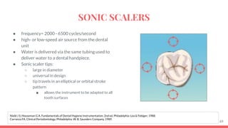 ● frequency= 2000 - 6500 cycles/second
● high- or low-speed air source from the dental
unit
● Water is delivered via the same tubing used to
deliver water to a dental handpiece.
● Sonic scaler tips:
○ large in diameter
○ universal in design
○ tip travels in an elliptical or orbital stroke
pattern
■ allows the instrument to be adapted to all
tooth surfaces
69
Nield J S, Houseman G A. Fundamentals of Dental Hygiene Instrumentation. 2nd ed. Philadelphia: Lea & Febiger; 1988.
Carranza FA. Clinical Periodontology. Philadelphia: W. B. Saunders Company, 1989.
SONIC SCALERS
 