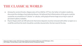 THE CLASSICAL WORLD
● Among the ancient Greeks, Hippocrates of Cos (460 bc-377 bc), the father of modern medicine,
discussed the etiology of periodontal disease. He believed that inﬂammation of the gums could be
caused by accumulations of “pituita” or calculus, with gingival hemorrhage occurring in cases of
persistent splenic maladies.
● Paul of Aegina (625 ad-690 ad) wrote that tartar deposits must be removed with either scrapers or a
small ﬁle and that the teeth should be carefully cleaned after the last meal of the day.
7
Hippocrates: Works, London, 1923, Heinemann. (Edited and translated by WHS Jones and ET Withington, 1931.).
Paul of Aegina: The Seven Books, London, 1844, Sydenham Society. (Translated by F Adams).
 