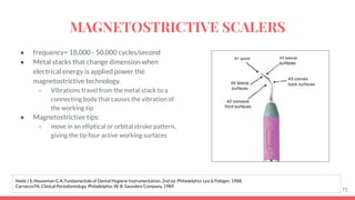 ● frequency= 18,000 - 50,000 cycles/second
● Metal stacks that change dimension when
electrical energy is applied power the
magnetostrictive technology.
○ Vibrations travel from the metal stack to a
connecting body that causes the vibration of
the working tip
● Magnetostrictive tips:
○ move in an elliptical or orbital stroke pattern,
giving the tip four active working surfaces
71
Nield J S, Houseman G A. Fundamentals of Dental Hygiene Instrumentation. 2nd ed. Philadelphia: Lea & Febiger; 1988.
Carranza FA. Clinical Periodontology. Philadelphia: W. B. Saunders Company, 1989.
MAGNETOSTRICTIVE SCALERS
 