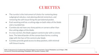 ● The curette is the instrument of choice for removing deep
subgingival calculus, root planing altered cementum, and
removing the soft tissue lining the periodontal pocket.
● Each working end has a cutting edge on both sides of the blade
and a rounded toe.
● Curettes do not have any sharp points or corners other than
the cutting edges of the blade.
● In cross section, the blade appears semicircular with a convex
base. The lateral border of the convex base forms a cutting
edge with the face of the semicircular blade.
● Curettes provide good access to deep pockets, with minimal
soft tissue trauma.
74
Nield J S, Houseman G A. Fundamentals of Dental Hygiene Instrumentation. 2nd ed. Philadelphia: Lea & Febiger; 1988.
Carranza FA. Clinical Periodontology. Philadelphia: W. B. Saunders Company, 1989.
CURETTES
 