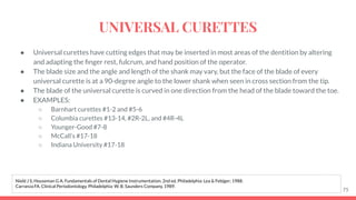 ● Universal curettes have cutting edges that may be inserted in most areas of the dentition by altering
and adapting the ﬁnger rest, fulcrum, and hand position of the operator.
● The blade size and the angle and length of the shank may vary, but the face of the blade of every
universal curette is at a 90-degree angle to the lower shank when seen in cross section from the tip.
● The blade of the universal curette is curved in one direction from the head of the blade toward the toe.
● EXAMPLES:
○ Barnhart curettes #1-2 and #5-6
○ Columbia curettes #13-14, #2R-2L, and #4R-4L
○ Younger-Good #7-8
○ McCall’s #17-18
○ Indiana University #17-18
75
Nield J S, Houseman G A. Fundamentals of Dental Hygiene Instrumentation. 2nd ed. Philadelphia: Lea & Febiger; 1988.
Carranza FA. Clinical Periodontology. Philadelphia: W. B. Saunders Company, 1989.
UNIVERSAL CURETTES
 