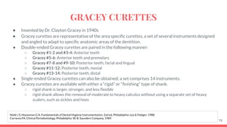● Invented by Dr. Clayton Gracey in 1940s
● Gracey curettes are representative of the area speciﬁc curettes, a set of several instruments designed
and angled to adapt to speciﬁc anatomic areas of the dentition.
● Double-ended Gracey curettes are paired in the following manner:
○ Gracey #1-2 and #3-4: Anterior teeth
○ Gracey #5-6: Anterior teeth and premolars
○ Gracey #7-8 and #9-10: Posterior teeth, facial and lingual
○ Gracey #11-12: Posterior teeth, mesial
○ Gracey #13-14: Posterior teeth, distal
● Single-ended Gracey curettes can also be obtained; a set comprises 14 instruments.
● Gracey curettes are available with either a “rigid” or “ﬁnishing” type of shank.
○ rigid shank is larger, stronger, and less ﬂexible
○ rigid shank allows the removal of moderate to heavy calculus without using a separate set of heavy
scalers, such as sickles and hoes
78
Nield J S, Houseman G A. Fundamentals of Dental Hygiene Instrumentation. 2nd ed. Philadelphia: Lea & Febiger; 1988.
Carranza FA. Clinical Periodontology. Philadelphia: W. B. Saunders Company, 1989.
GRACEY CURETTES
 