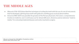 THE MIDDLE AGES
● Albucasis (936-1013) described the techniques of scaling the teeth with the use of a set of instruments
that he developed, splinting loose teeth with gold wire and ﬁling gross occlusal abnormalities.
● Avicenna (980-1037) was possibly the greatest of the Persian physicians. His Canon, a comprehensive
treatise on medicine, was in continuous use for almost 600 years. Avicenna used an extensive “materia
medica” for oral and periodontal diseases and rarely resorted to surgery.
8
Albucasis: La chirurgie, Paris, 1861, Bailliére. (Translated by L LeClere).
Avicenna: Liber Canonis, Venice, 1507.
 