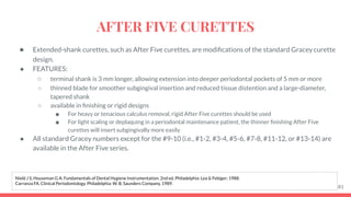 ● Extended-shank curettes, such as After Five curettes, are modiﬁcations of the standard Gracey curette
design.
● FEATURES:
○ terminal shank is 3 mm longer, allowing extension into deeper periodontal pockets of 5 mm or more
○ thinned blade for smoother subgingival insertion and reduced tissue distention and a large-diameter,
tapered shank
○ available in ﬁnishing or rigid designs
■ For heavy or tenacious calculus removal, rigid After Five curettes should be used
■ For light scaling or deplaquing in a periodontal maintenance patient, the thinner ﬁnishing After Five
curettes will insert subgingivally more easily
● All standard Gracey numbers except for the #9-10 (i.e., #1-2, #3-4, #5-6, #7-8, #11-12, or #13-14) are
available in the After Five series.
81
Nield J S, Houseman G A. Fundamentals of Dental Hygiene Instrumentation. 2nd ed. Philadelphia: Lea & Febiger; 1988.
Carranza FA. Clinical Periodontology. Philadelphia: W. B. Saunders Company, 1989.
AFTER FIVE CURETTES
 
