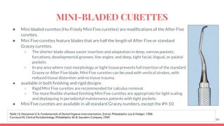 ● Mini-bladed curettes (Hu-Friedy Mini Five curettes) are modiﬁcations of the After Five
curettes.
● Mini Five curettes feature blades that are half the length of After Five or standard
Gracey curettes.
○ The shorter blade allows easier insertion and adaptation in deep, narrow pockets;
furcations; developmental grooves; line angles; and deep, tight facial, lingual, or palatal
pockets.
○ In any area where root morphology or tight tissue prevents full insertion of the standard
Gracey or After Five blade, Mini Five curettes can be used with vertical strokes, with
reduced tissue distention and no tissue trauma.
● available in both ﬁnishing and rigid designs
○ Rigid Mini Five curettes are recommended for calculus removal.
○ The more ﬂexible shanked ﬁnishing Mini Five curettes are appropriate for light scaling
and deplaquing in periodontal maintenance patients with tight pockets.
● Mini Five curettes are available in all standard Gracey numbers, except the #9-10.
84
Nield J S, Houseman G A. Fundamentals of Dental Hygiene Instrumentation. 2nd ed. Philadelphia: Lea & Febiger; 1988.
Carranza FA. Clinical Periodontology. Philadelphia: W. B. Saunders Company, 1989.
MINI-BLADED CURETTES
 