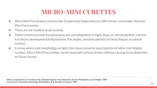 ● Micro Mini Five Gracey curettes (Hu-Friedy) have blades that are 20% thinner and smaller than the
Mini Five curettes.
● These are the smallest of all curettes.
● These curettes provide exceptional access and adaptation to tight, deep, or narrow pockets; narrow
furcations; developmental depressions; line angles; and deep pockets on facial, lingual, or palatal
surfaces.
● In areas where root morphology or tight, thin tissue prevents easy insertion of other mini-bladed
curettes, Micro Mini Five curettes can be used with vertical strokes without causing tissue distention
or tissue trauma.
86
Nield J S, Houseman G A. Fundamentals of Dental Hygiene Instrumentation. 2nd ed. Philadelphia: Lea & Febiger; 1988.
Carranza FA. Clinical Periodontology. Philadelphia: W. B. Saunders Company, 1989.
MICRO-MINI CURETTES
 