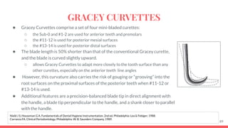 ● Gracey Curvettes comprise a set of four mini-bladed curettes:
○ the Sub-0 and #1-2 are used for anterior teeth and premolars
○ the #11-12 is used for posterior mesial surfaces
○ the #13-14 is used for posterior distal surfaces
● The blade length is 50% shorter than that of the conventional Gracey curette,
and the blade is curved slightly upward.
○ allows Gracey Curvettes to adapt more closely to the tooth surface than any
other curettes, especially on the anterior teeth line angles
● However, this curvature also carries the risk of gouging or “grooving” into the
root surfaces on the proximal surfaces of the posterior teeth when #11-12 or
#13-14 is used.
● Additional features are a precision-balanced blade tip in direct alignment with
the handle, a blade tip perpendicular to the handle, and a shank closer to parallel
with the handle.
89
Nield J S, Houseman G A. Fundamentals of Dental Hygiene Instrumentation. 2nd ed. Philadelphia: Lea & Febiger; 1988.
Carranza FA. Clinical Periodontology. Philadelphia: W. B. Saunders Company, 1989.
GRACEY CURVETTES
 