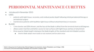 ● introduced in November 2015
● USES:
○ patients with tight tissue, recession, and residual pocket depth following initial periodontal therapy or
periodontal surgery
○ maintenance patients with healthier tight tissue without attachment loss or recession
● BLADE:
○ 1 mm shorter and 20% thinner, and the face of the blade is offset from the terminal shank at 60 degrees
○ allows easier insertion and better access to root surfaces with tight tissue and loss of attachment
○ three-quarter blade length is between the blade lengths of the standard and mini-bladed curettes
■ shorter blade adapts more easily to root anatomy and furcation areas
92
Nield J S, Houseman G A. Fundamentals of Dental Hygiene Instrumentation. 2nd ed. Philadelphia: Lea & Febiger; 1988.
Carranza FA. Clinical Periodontology. Philadelphia: W. B. Saunders Company, 1989.
PERIODONTAL MAINTENANCE CURETTES
 