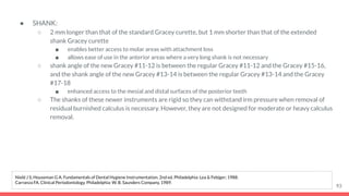 ● SHANK:
○ 2 mm longer than that of the standard Gracey curette, but 1 mm shorter than that of the extended
shank Gracey curette
■ enables better access to molar areas with attachment loss
■ allows ease of use in the anterior areas where a very long shank is not necessary
○ shank angle of the new Gracey #11-12 is between the regular Gracey #11-12 and the Gracey #15-16,
and the shank angle of the new Gracey #13-14 is between the regular Gracey #13-14 and the Gracey
#17-18
■ enhanced access to the mesial and distal surfaces of the posterior teeth
○ The shanks of these newer instruments are rigid so they can withstand irm pressure when removal of
residual burnished calculus is necessary. However, they are not designed for moderate or heavy calculus
removal.
93
Nield J S, Houseman G A. Fundamentals of Dental Hygiene Instrumentation. 2nd ed. Philadelphia: Lea & Febiger; 1988.
Carranza FA. Clinical Periodontology. Philadelphia: W. B. Saunders Company, 1989.
 