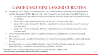 ● Langer and Mini Langer curettes comprise a set of three curettes combining the shank design of
standard Gracey #5-6, #11-12, and #13-14 curettes with a universal blade honed at 90 degrees.
○ allows the advantages of the area-speciﬁc shank to be combined with the versatility of the universal
curette blade
○ Langer #5-6 curette adapts to the mesial and distal surfaces of anterior teeth
○ Langer #1-2 curette (Gracey #11-12 shank) adapts to the mesial and distal surfaces of mandibular
posterior teeth
○ Langer #3-4 curette (Gracey #13-14 shank) adapts to the mesial and distal surfaces of maxillary
posterior teeth
● These instruments can be adapted to both mesial and distal tooth surfaces without changing
instruments.
● The standard Langer curette shanks are heavier than a ﬁnishing Gracey but less rigid than the rigid
Gracey.
● Langer curettes are also available with either rigid or ﬁnishing shanks and can be obtained in
extended-shank (After Five) and mini-bladed (Mini Five) versions.
95
Nield J S, Houseman G A. Fundamentals of Dental Hygiene Instrumentation. 2nd ed. Philadelphia: Lea & Febiger; 1988.
Carranza FA. Clinical Periodontology. Philadelphia: W. B. Saunders Company, 1989.
LANGER AND MINI LANGER CURETTES
 