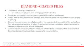 ● Used for ﬁnal ﬁnishing of root surfaces
○ can produce a smooth, even, clean, and highly polished root surface
● Do not have cutting edges; instead, they are coated with very ﬁne-grit diamond
● Sharply abrasive and should be used with light, even pressure against the root surface to avoid gouging
or grooving
● Diamond ﬁles must be used carefully because they can cause overinstrumentation of the root surface.
They will remove too much root structure if they are used with excessive force, are poorly adapted to
root morphology, or are used too long in one place.
● Diamond ﬁles are particularly effective when used with the dental endoscope, which reveals residual
deposits and directs the clinician to the exact area for instrumentation.
97
Carranza FA. Clinical Periodontology. Philadelphia: W. B. Saunders Company, 1989.
DIAMOND-COATED FILES
 