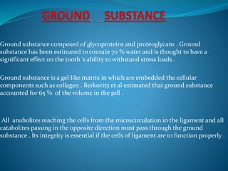 Ground substance composed of glycoproteins and proteoglycans . Ground
substance has been estimated to contain 70 % water and is thought to have a
significant effect on the tooth ‘s ability to withstand stress loads .
Ground substance is a gel like matrix in which are embedded the cellular
components such as collagen . Berkovitz et al estimated that ground substance
accounted for 65 % of the volume in the pdl .
All anabolites reaching the cells from the microcirculation in the ligament and all
catabolites passing in the opposite direction must pass through the ground
substance . Its integrity is essential if the cells of ligament are to function properly .
 