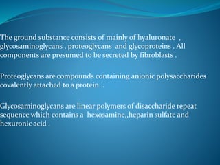 The ground substance consists of mainly of hyaluronate ,
glycosaminoglycans , proteoglycans and glycoproteins . All
components are presumed to be secreted by fibroblasts .
Proteoglycans are compounds containing anionic polysaccharides
covalently attached to a protein .
Glycosaminoglycans are linear polymers of disaccharide repeat
sequence which contains a hexosamine,,heparin sulfate and
hexuronic acid .
 
