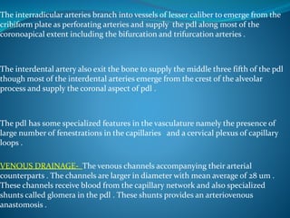 The interradicular arteries branch into vessels of lesser caliber to emerge from the
cribiform plate as perforating arteries and supply the pdl along most of the
coronoapical extent including the bifurcation and trifurcation arteries .
The interdental artery also exit the bone to supply the middle three fifth of the pdl
though most of the interdental arteries emerge from the crest of the alveolar
process and supply the coronal aspect of pdl .
The pdl has some specialized features in the vasculature namely the presence of
large number of fenestrations in the capillaries and a cervical plexus of capillary
loops .
VENOUS DRAINAGE- The venous channels accompanying their arterial
counterparts . The channels are larger in diameter with mean average of 28 um .
These channels receive blood from the capillary network and also specialized
shunts called glomera in the pdl . These shunts provides an arteriovenous
anastomosis .
 