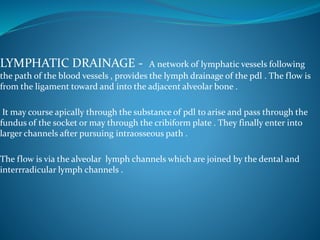 LYMPHATIC DRAINAGE - A network of lymphatic vessels following
the path of the blood vessels , provides the lymph drainage of the pdl . The flow is
from the ligament toward and into the adjacent alveolar bone .
It may course apically through the substance of pdl to arise and pass through the
fundus of the socket or may through the cribiform plate . They finally enter into
larger channels after pursuing intraosseous path .
The flow is via the alveolar lymph channels which are joined by the dental and
interrradicular lymph channels .
 