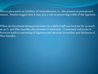 Matrix gla protein an inhibitor of mineralization is also present in periodontal
tissues . Studies suggest that it may play a role in preserving width of the ligament .
When the functional demand increases the width of pdl can increase by as much
as 50 % and fiber bundles also increase in thickness . Conversely reduction in
function leads to narrowing of ligament and decrease in number and thickness of
fiber bundles .
 