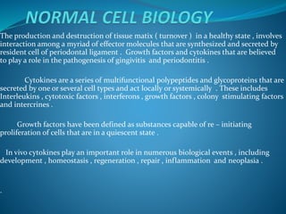 The production and destruction of tissue matix ( turnover ) in a healthy state , involves
interaction among a myriad of effector molecules that are synthesized and secreted by
resident cell of periodontal ligament . Growth factors and cytokines that are believed
to play a role in the pathogenesis of gingivitis and periodontitis .
Cytokines are a series of multifunctional polypeptides and glycoproteins that are
secreted by one or several cell types and act locally or systemically . These includes
Interleukins , cytotoxic factors , interferons , growth factors , colony stimulating factors
and intercrines .
Growth factors have been defined as substances capable of re – initiating
proliferation of cells that are in a quiescent state .
In vivo cytokines play an important role in numerous biological events , including
development , homeostasis , regeneration , repair , inflammation and neoplasia .
.
 