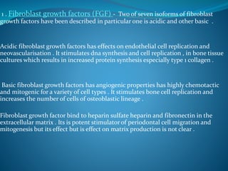 1 . Fibroblast growth factors (FGF) - Two of seven isoforms of fibroblast
growth factors have been described in particular one is acidic and other basic .
Acidic fibroblast growth factors has effects on endothelial cell replication and
neovascularisation . It stimulates dna synthesis and cell replication , in bone tissue
cultures which results in increased protein synthesis especially type 1 collagen .
Basic fibroblast growth factors has angiogenic properties has highly chemotactic
and mitogenic for a variety of cell types . It stimulates bone cell replication and
increases the number of cells of osteoblastic lineage .
Fibroblast growth factor bind to heparin sulfate heparin and fibronectin in the
extracellular matrix . Its is potent stimulator of periodontal cell migration and
mitogenesis but its effect but is effect on matrix production is not clear .
 