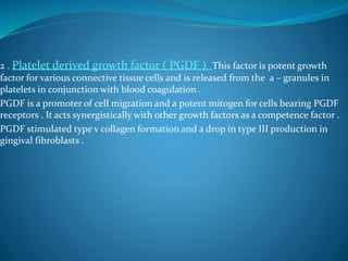 2 . Platelet derived growth factor ( PGDF ) This factor is potent growth
factor for various connective tissue cells and is released from the a – granules in
platelets in conjunction with blood coagulation .
PGDF is a promoter of cell migration and a potent mitogen for cells bearing PGDF
receptors . It acts synergistically with other growth factors as a competence factor .
PGDF stimulated type v collagen formation and a drop in type III production in
gingival fibroblasts .
 