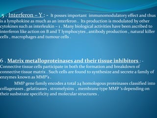 5 . Interferon – Y : - It posses important immunomodulatory effect and thus
is a lymphokine as much as an interferon . Its production is modulated by other
cytokines such as interleukin – 1 . Many biological activities have been ascribed to
interferon like action on B and T lymphocytes , antibody production , natural killer
cells , macrophages and tumour cells .
6 . Matrix metalloproteinases and their tissue inhibitors : -
Connective tissue cells participate in both the formation and breakdown of
connective tissue matrix . Such cells are found to synthesize and secrete a family of
enzymes known as MMP’s .
MMP gene family encodes a total 24 homologous proteinases classified into
collagenases , gelatinases , stromelysins , membrane type MMP ‘s depending on
their susbstrate specificity and molecular structures .
 