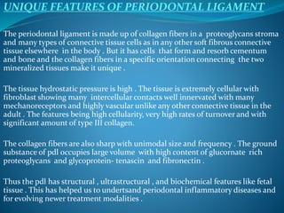 UNIQUE FEATURES OF PERIODONTAL LIGAMENT
The periodontal ligament is made up of collagen fibers in a proteoglycans stroma
and many types of connective tissue cells as in any other soft fibrous connective
tissue elsewhere in the body . But it has cells that form and resorb cementum
and bone and the collagen fibers in a specific orientation connecting the two
mineralized tissues make it unique .
The tissue hydrostatic pressure is high . The tissue is extremely cellular with
fibroblast showing many intercellular contacts well innervated with many
mechanoreceptors and highly vascular unlike any other connective tissue in the
adult . The features being high cellularity, very high rates of turnover and with
significant amount of type III collagen.
The collagen fibers are also sharp with unimodal size and frequency . The ground
substance of pdl occupies large volume with high content of glucornate rich
proteoglycans and glycoprotein- tenascin and fibronectin .
Thus the pdl has structural , ultrastructural , and biochemical features like fetal
tissue . This has helped us to undertsand periodontal inflammatory diseases and
for evolving newer treatment modalities .
 