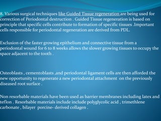 8. Various surgical techniques like Guided Tissue regeneration are being used for
correction of Periodontal destruction . Guided Tissue regeneration is based on
principle that specific cells contribute to formation of specific tissues .Important
cells responsible for periodontal regeneration are derived from PDL.
Exclusion of the faster growing epithelium and connective tissue from a
periodontal wound for 6 to 8 weeks allows the slower growing tissues to occupy the
space adjacent to the tooth .
Osteoblasts , cementoblasts ,and periodontal ligament cells are then afforded the
new opportunity to regenerate a new periodontal attachment on the previously
diseased root surface .
Non resorbable materials have been used as barrier membranes including latex and
teflon . Resorbable materials include include polyglycolic acid , trimethlene
carbonate , bilayer porcine- derived collagen .
 