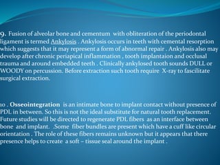 9. Fusion of alveolar bone and cementum with obliteration of the periodontal
ligament is termed Ankylosis . Ankylosis occurs in teeth with cemental resorption
which suggests that it may represent a form of abnormal repair . Ankylosis also may
develop after chronic periapical inflammation , tooth implantaion and occlusal
trauma and around embedded teeth . Clinically ankylosed tooth sounds DULL or
WOODY on percussion. Before extraction such tooth require X-ray to fascilitate
surgical extraction.
10 . Osseointegration is an intimate bone to implant contact without presence of
PDL in between. So this is not the ideal substitute for natural tooth replacement.
Future studies will be directed to regenerate PDL fibers as an interface between
bone and implant. .Some fiber bundles are present which have a cuff like circular
orientation . The role of these fibers remains unknown but it appears that there
presence helps to create a soft – tissue seal around the implant .
 