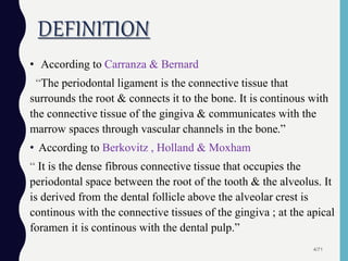 DEFINITION
• According to Carranza & Bernard
“The periodontal ligament is the connective tissue that
surrounds the root & connects it to the bone. It is continous with
the connective tissue of the gingiva & communicates with the
marrow spaces through vascular channels in the bone.”
• According to Berkovitz , Holland & Moxham
“ It is the dense fibrous connective tissue that occupies the
periodontal space between the root of the tooth & the alveolus. It
is derived from the dental follicle above the alveolar crest is
continous with the connective tissues of the gingiva ; at the apical
foramen it is continous with the dental pulp.”
4/71
 