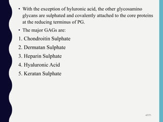 • With the exception of hyluronic acid, the other glycosamino
glycans are sulphated and covalently attached to the core proteins
at the reducing terminus of PG.
• The major GAGs are:
1. Chondroitin Sulphate
2. Dermatan Sulphate
3. Heparin Sulphate
4. Hyaluronic Acid
5. Keratan Sulphate
47/71
 
