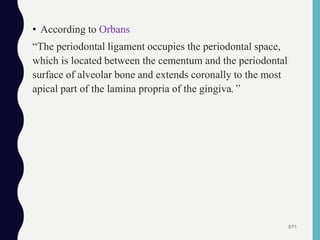 • According to Orbans
“The periodontal ligament occupies the periodontal space,
which is located between the cementum and the periodontal
surface of alveolar bone and extends coronally to the most
apical part of the lamina propria of the gingiva.”
5/71
 