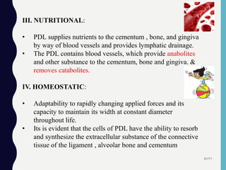 61/71
III. NUTRITIONAL:
• PDL supplies nutrients to the cementum , bone, and gingiva
by way of blood vessels and provides lymphatic drainage.
• The PDL contains blood vessels, which provide anabolites
and other substance to the cementum, bone and gingiva. &
removes catabolites.
IV. HOMEOSTATIC:
• Adaptability to rapidly changing applied forces and its
capacity to maintain its width at constant diameter
throughout life.
• Its is evident that the cells of PDL have the ability to resorb
and synthesize the extracellular substance of the connective
tissue of the ligament , alveolar bone and cementum
 