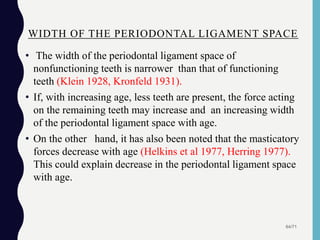 WIDTH OF THE PERIODONTAL LIGAMENT SPACE
• The width of the periodontal ligament space of
nonfunctioning teeth is narrower than that of functioning
teeth (Klein 1928, Kronfeld 1931).
• If, with increasing age, less teeth are present, the force acting
on the remaining teeth may increase and an increasing width
of the periodontal ligament space with age.
• On the other hand, it has also been noted that the masticatory
forces decrease with age (Helkins et al 1977, Herring 1977).
This could explain decrease in the periodontal ligament space
with age.
64/71
 