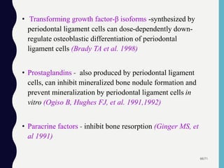 • Transforming growth factor-β isoforms -synthesized by
periodontal ligament cells can dose-dependently down-
regulate osteoblastic differentiation of periodontal
ligament cells (Brady TA et al. 1998)
• Prostaglandins - also produced by periodontal ligament
cells, can inhibit mineralized bone nodule formation and
prevent mineralization by periodontal ligament cells in
vitro (Ogiso B, Hughes FJ, et al. 1991,1992)
• Paracrine factors - inhibit bone resorption (Ginger MS, et
al 1991)
66/71
 